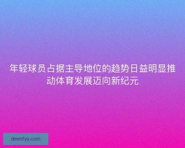 年轻球员占据主导地位的趋势日益明显推动体育发展迈向新纪元