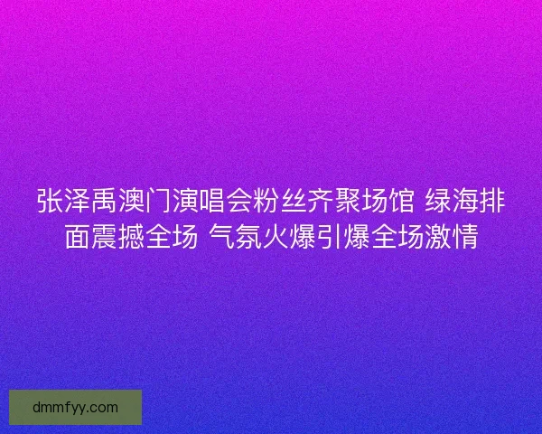 张泽禹澳门演唱会粉丝齐聚场馆 绿海排面震撼全场 气氛火爆引爆全场激情